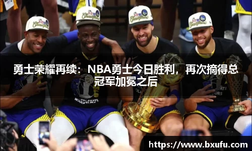勇士荣耀再续：NBA勇士今日胜利，再次摘得总冠军加冕之后