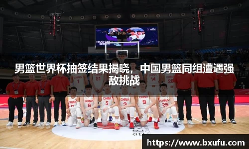 男篮世界杯抽签结果揭晓，中国男篮同组遭遇强敌挑战