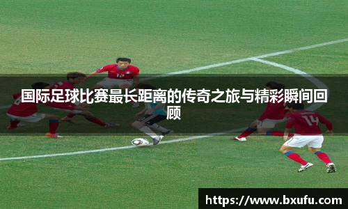 国际足球比赛最长距离的传奇之旅与精彩瞬间回顾