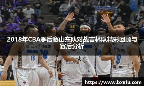 2018年CBA季后赛山东队对战吉林队精彩回顾与赛后分析