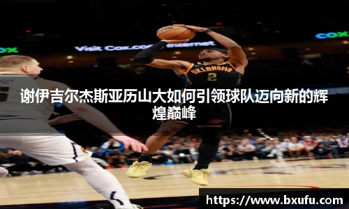 谢伊吉尔杰斯亚历山大如何引领球队迈向新的辉煌巅峰