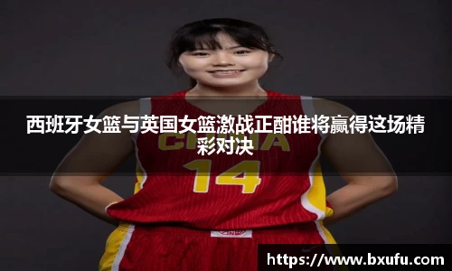 西班牙女篮与英国女篮激战正酣谁将赢得这场精彩对决