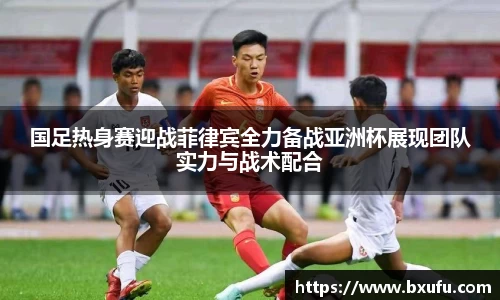 国足热身赛迎战菲律宾全力备战亚洲杯展现团队实力与战术配合