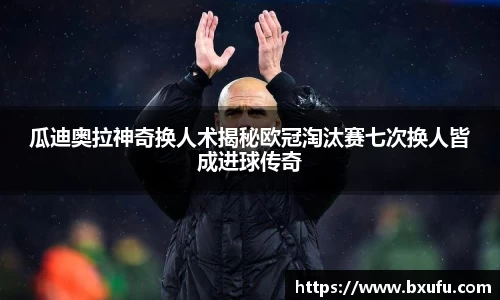 瓜迪奥拉神奇换人术揭秘欧冠淘汰赛七次换人皆成进球传奇