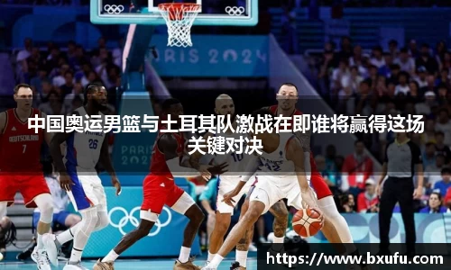 中国奥运男篮与土耳其队激战在即谁将赢得这场关键对决