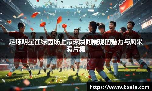 足球明星在绿茵场上带球瞬间展现的魅力与风采照片集