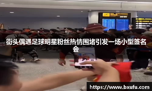 街头偶遇足球明星粉丝热情围堵引发一场小型签名会