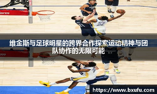 维金斯与足球明星的跨界合作探索运动精神与团队协作的无限可能