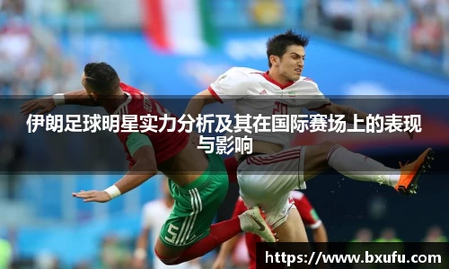 伊朗足球明星实力分析及其在国际赛场上的表现与影响