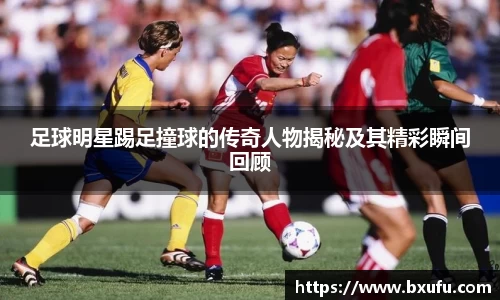 足球明星踢足撞球的传奇人物揭秘及其精彩瞬间回顾